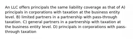 An LLC offers principals the same liability coverage as that of A) principals in corporations with taxation at the business entity level. B) limited partners in a partnership with pass-through taxation. C) general partners in a partnership with taxation at the business entity level. D) principals in corporations with pass-through taxation