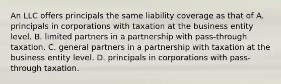 An LLC offers principals the same liability coverage as that of A. principals in corporations with taxation at the business entity level. B. limited partners in a partnership with pass-through taxation. C. general partners in a partnership with taxation at the business entity level. D. principals in corporations with pass-through taxation.