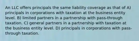 An LLC offers principals the same liability coverage as that of A) principals in corporations with taxation at the business entity level. B) limited partners in a partnership with pass-through taxation. C) general partners in a partnership with taxation at the business entity level. D) principals in corporations with pass-through taxation.