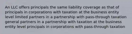 An LLC offers principals the same liability coverage as that of principals in corporations with taxation at the business entity level limited partners in a partnership with pass-through taxation general partners in a partnership with taxation at the business entity level principals in corporations with pass-through taxation