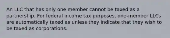 An LLC that has only one member cannot be taxed as a partnership. For federal income tax purposes, one-member LLCs are automatically taxed as unless they indicate that they wish to be taxed as corporations.