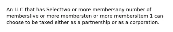 An LLC that has Selecttwo or more membersany number of membersfive or more membersten or more membersItem 1 can choose to be taxed either as a partnership or as a corporation.