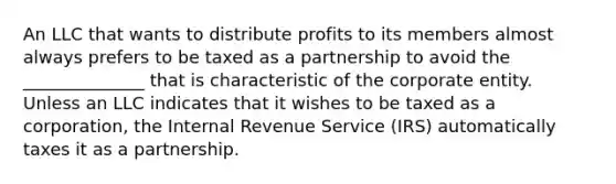 An LLC that wants to distribute profits to its members almost always prefers to be taxed as a partnership to avoid the ______________ that is characteristic of the corporate entity. Unless an LLC indicates that it wishes to be taxed as a corporation, the Internal Revenue Service (IRS) automatically taxes it as a partnership.