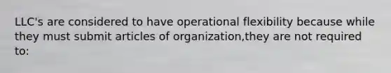 LLC's are considered to have operational flexibility because while they must submit articles of organization,they are not required to: