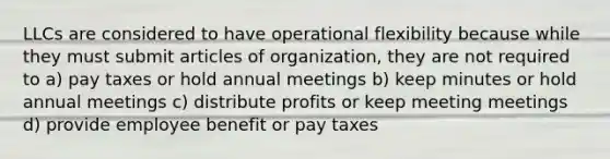 LLCs are considered to have operational flexibility because while they must submit articles of organization, they are not required to a) pay taxes or hold annual meetings b) keep minutes or hold annual meetings c) distribute profits or keep meeting meetings d) provide employee benefit or pay taxes