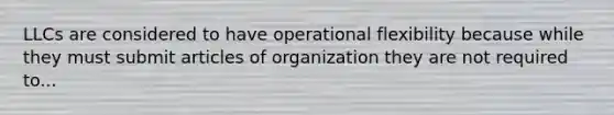 LLCs are considered to have operational flexibility because while they must submit articles of organization they are not required to...