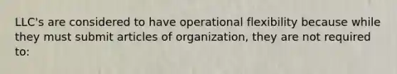 LLC's are considered to have operational flexibility because while they must submit articles of organization, they are not required to: