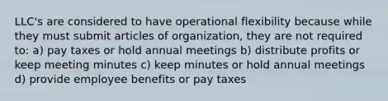 LLC's are considered to have operational flexibility because while they must submit articles of organization, they are not required to: a) pay taxes or hold annual meetings b) distribute profits or keep meeting minutes c) keep minutes or hold annual meetings d) provide employee benefits or pay taxes