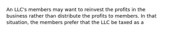 An LLC's members may want to reinvest the profits in the business rather than distribute the profits to members. In that situation, the members prefer that the LLC be taxed as a