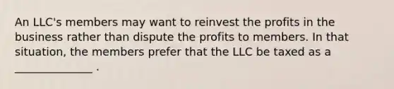 An LLC's members may want to reinvest the profits in the business rather than dispute the profits to members. In that situation, the members prefer that the LLC be taxed as a ______________ .