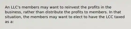 An LLC's members may want to reinvest the profits in the business, rather than distribute the profits to members. In that situation, the members may want to elect to have the LCC taxed as a: