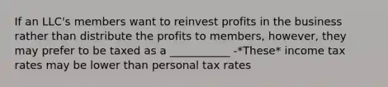 If an LLC's members want to reinvest profits in the business rather than distribute the profits to members, however, they may prefer to be taxed as a ___________ -*These* income tax rates may be lower than personal tax rates