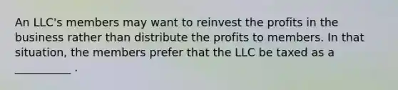 An LLC's members may want to reinvest the profits in the business rather than distribute the profits to members. In that situation, the members prefer that the LLC be taxed as a __________ .