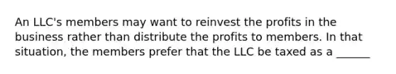 An LLC's members may want to reinvest the profits in the business rather than distribute the profits to members. In that situation, the members prefer that the LLC be taxed as a ______