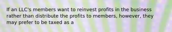 If an LLC's members want to reinvest profits in the business rather than distribute the profits to members, however, they may prefer to be taxed as a