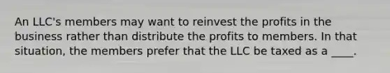 An LLC's members may want to reinvest the profits in the business rather than distribute the profits to members. In that situation, the members prefer that the LLC be taxed as a ____.