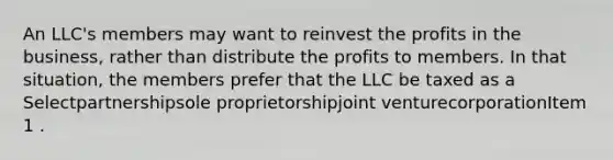 An LLC's members may want to reinvest the profits in the business, rather than distribute the profits to members. In that situation, the members prefer that the LLC be taxed as a Selectpartnershipsole proprietorshipjoint venturecorporationItem 1 .