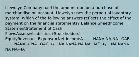 Llewelyn Company paid the amount due on a purchase of merchandise on account. Llewelyn uses the perpetual inventory system. Which of the following answers reflects the effect of the payment on the financial statements? Balance SheetIncome StatementStatement of Cash FlowsAssets=Liabilities+Stockholders' EquityRevenue−Expense=Net IncomeA.− − NANA NA NA−OAB.− − NANA + NA−OAC.+/− NA NANA NA NA−IAD.+/− NA NANA NA NA−IA