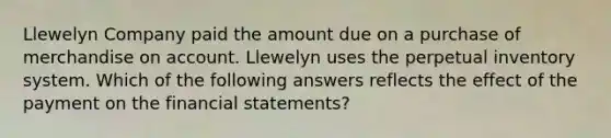 Llewelyn Company paid the amount due on a purchase of merchandise on account. Llewelyn uses the perpetual inventory system. Which of the following answers reflects the effect of the payment on the financial statements?