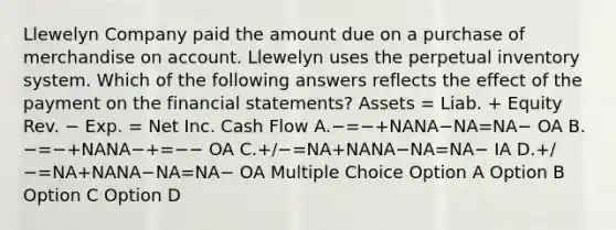 Llewelyn Company paid the amount due on a purchase of merchandise on account. Llewelyn uses the perpetual inventory system. Which of the following answers reflects the effect of the payment on the financial statements? Assets = Liab. + Equity Rev. − Exp. = Net Inc. Cash Flow A.−=−+NANA−NA=NA− OA B.−=−+NANA−+=−− OA C.+/−=NA+NANA−NA=NA− IA D.+/−=NA+NANA−NA=NA− OA Multiple Choice Option A Option B Option C Option D