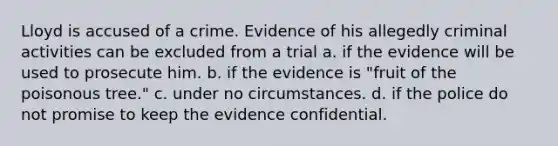 Lloyd is accused of a crime. Evidence of his allegedly criminal activities can be excluded from a trial a. if the evidence will be used to prosecute him. b. if the evidence is "fruit of the poisonous tree." c. under no circumstances. d. if the police do not promise to keep the evidence confidential.