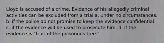 Lloyd is accused of a crime. Evidence of his allegedly criminal activities can be excluded from a trial a. under no circumstances. b. if the police do not promise to keep the evidence confidential. c. if the evidence will be used to prosecute him. d. if the evidence is "fruit of the poisonous tree."