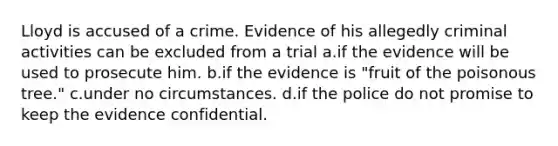 Lloyd is accused of a crime. Evidence of his allegedly criminal activities can be excluded from a trial a.if the evidence will be used to prosecute him. b.if the evidence is "fruit of the poisonous tree." c.under no circumstances. d.if the police do not promise to keep the evidence confidential.