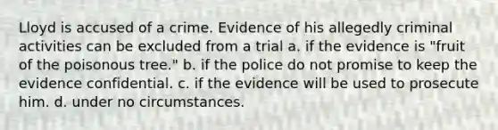 Lloyd is accused of a crime. Evidence of his allegedly criminal activities can be excluded from a trial a. if the evidence is "fruit of the poisonous tree." b. if the police do not promise to keep the evidence confidential. c. if the evidence will be used to prosecute him. d. under no circumstances.