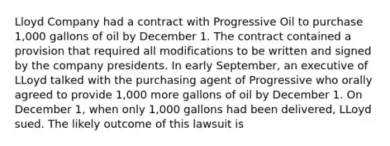 Lloyd Company had a contract with Progressive Oil to purchase 1,000 gallons of oil by December 1. The contract contained a provision that required all modifications to be written and signed by the company presidents. In early September, an executive of LLoyd talked with the purchasing agent of Progressive who orally agreed to provide 1,000 more gallons of oil by December 1. On December 1, when only 1,000 gallons had been delivered, LLoyd sued. The likely outcome of this lawsuit is