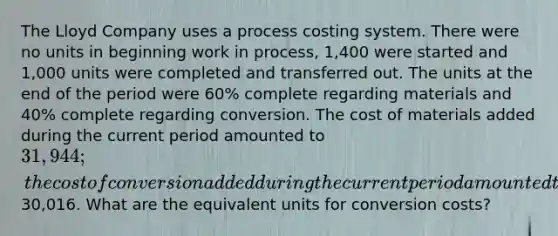 The Lloyd Company uses a process costing system. There were no units in beginning work in process, 1,400 were started and 1,000 units were completed and transferred out. The units at the end of the period were 60% complete regarding materials and 40% complete regarding conversion. The cost of materials added during the current period amounted to 31,944; the cost of conversion added during the current period amounted to30,016. What are the equivalent units for conversion costs?