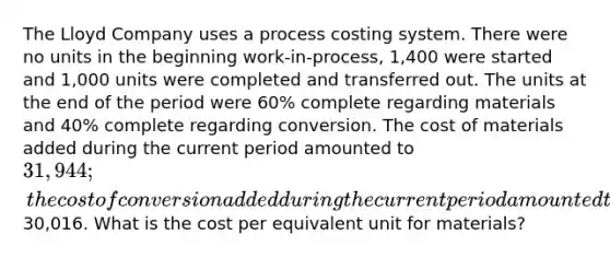 The Lloyd Company uses a process costing system. There were no units in the beginning work-in-process, 1,400 were started and 1,000 units were completed and transferred out. The units at the end of the period were 60% complete regarding materials and 40% complete regarding conversion. The cost of materials added during the current period amounted to 31,944; the cost of conversion added during the current period amounted to30,016. What is the cost per equivalent unit for materials?