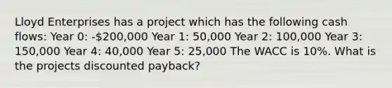 Lloyd Enterprises has a project which has the following cash flows: Year 0: -200,000 Year 1: 50,000 Year 2: 100,000 Year 3: 150,000 Year 4: 40,000 Year 5: 25,000 The WACC is 10%. What is the projects discounted payback?