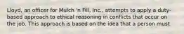 Lloyd, an officer for Mulch 'n Fill, Inc., attempts to apply a duty-based approach to ethical reasoning in conflicts that occur on the job. This approach is based on the idea that a person must