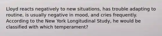 Lloyd reacts negatively to new situations, has trouble adapting to routine, is usually negative in mood, and cries frequently. According to the New York Longitudinal Study, he would be classified with which temperament?