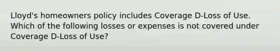 Lloyd's homeowners policy includes Coverage D-Loss of Use. Which of the following losses or expenses is not covered under Coverage D-Loss of Use?