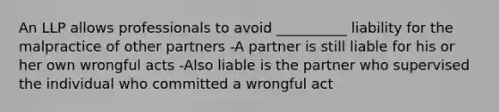 An LLP allows professionals to avoid __________ liability for the malpractice of other partners -A partner is still liable for his or her own wrongful acts -Also liable is the partner who supervised the individual who committed a wrongful act