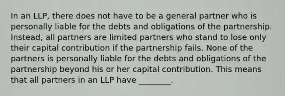 In an LLP, there does not have to be a general partner who is personally liable for the debts and obligations of the partnership. Instead, all partners are limited partners who stand to lose only their capital contribution if the partnership fails. None of the partners is personally liable for the debts and obligations of the partnership beyond his or her capital contribution. This means that all partners in an LLP have ________.