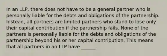 In an LLP, there does not have to be a general partner who is personally liable for the debts and obligations of the partnership. Instead, all partners are limited partners who stand to lose only their capital contribution if the partnership fails. None of the partners is personally liable for the debts and obligations of the partnership beyond his or her capital contribution. This means that all partners in an LLP have ______.