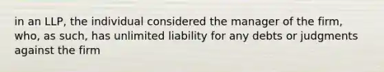 in an LLP, the individual considered the manager of the firm, who, as such, has unlimited liability for any debts or judgments against the firm