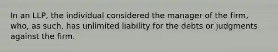 In an LLP, the individual considered the manager of the firm, who, as such, has unlimited liability for the debts or judgments against the firm.