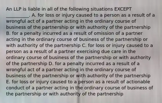 An LLP is liable in all of the following situations EXCEPT​ __________. A. for loss or injury caused to a person as a result of a wrongful act of a partner acting in the ordinary course of business of the partnership or with authority of the partnership B. for a penalty incurred as a result of omission of a partner acting in the ordinary course of business of the partnership or with authority of the partnership C. for loss or injury caused to a person as a result of a partner exercising due care in the ordinary course of business of the partnership or with authority of the partnership D. for a penalty incurred as a result of a wrongful act of a partner acting in the ordinary course of business of the partnership or with authority of the partnership E. for loss or injury caused to a person as a result of actionable conduct of a partner acting in the ordinary course of business of the partnership or with authority of the partnership