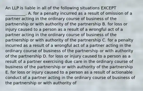 An LLP is liable in all of the following situations EXCEPT​ __________. A. for a penalty incurred as a result of omission of a partner acting in the ordinary course of business of the partnership or with authority of the partnership B. for loss or injury caused to a person as a result of a wrongful act of a partner acting in the ordinary course of business of the partnership or with authority of the partnership C. for a penalty incurred as a result of a wrongful act of a partner acting in the ordinary course of business of the partnership or with authority of the partnership D. for loss or injury caused to a person as a result of a partner exercising due care in the ordinary course of business of the partnership or with authority of the partnership E. for loss or injury caused to a person as a result of actionable conduct of a partner acting in the ordinary course of business of the partnership or with authority of