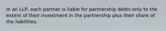 In an LLP, each partner is liable for partnership debts only to the extent of their investment in the partnership plus their share of the liabilities.