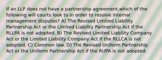 If an LLP does not have a partnership agreement,which of the following will courts look to in order to resolve internal management disputes? A) The Revised Limited Liability Partnership Act or the Limited Liability Partnership Act if the RLLPA is not adopted. B) The Revised Limited Liability Company Act or the Limited Liability Company Act if the RLLCA is not adopted. C) Common law. D) The Revised Uniform Partnership Act or the Uniform Partnership Act if the RUPA is not adopted.