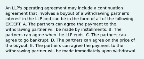 An​ LLP's operating agreement may include a continuation agreement that involves a buyout of a withdrawing​ partner's interest in the LLP and can be in the form of all of the following​ EXCEPT: A. The partners can agree the payment to the withdrawing partner will be made by installments. B. The partners can agree when the LLP ends. C. The partners can agree to go bankrupt. D. The partners can agree on the price of the buyout. E. The partners can agree the payment to the withdrawing partner will be made immediately upon withdrawal.