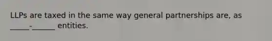 LLPs are taxed in the same way general partnerships are, as _____-______ entities.