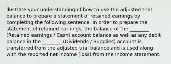 llustrate your understanding of how to use the adjusted trial balance to prepare a statement of retained earnings by completing the following sentence. In order to prepare the statement of retained earnings, the balance of the ________ (Retained earnings / Cash) account balance as well as any debit balance in the ________ (Dividends / Supplies) account is transferred from the adjusted trial balance and is used along with the reported net income (loss) from the <a href='https://www.questionai.com/knowledge/kCPMsnOwdm-income-statement' class='anchor-knowledge'>income statement</a>.