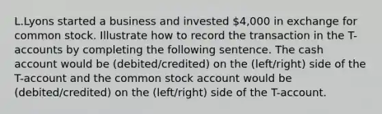 L.Lyons started a business and invested 4,000 in exchange for common stock. Illustrate how to record the transaction in the T-accounts by completing the following sentence. The cash account would be (debited/credited) on the (left/right) side of the T-account and the common stock account would be (debited/credited) on the (left/right) side of the T-account.