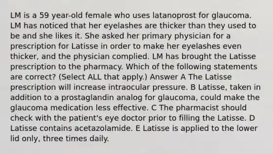 LM is a 59 year-old female who uses latanoprost for glaucoma. LM has noticed that her eyelashes are thicker than they used to be and she likes it. She asked her primary physician for a prescription for Latisse in order to make her eyelashes even thicker, and the physician complied. LM has brought the Latisse prescription to the pharmacy. Which of the following statements are correct? (Select ALL that apply.) Answer A The Latisse prescription will increase intraocular pressure. B Latisse, taken in addition to a prostaglandin analog for glaucoma, could make the glaucoma medication less effective. C The pharmacist should check with the patient's eye doctor prior to filling the Latisse. D Latisse contains acetazolamide. E Latisse is applied to the lower lid only, three times daily.