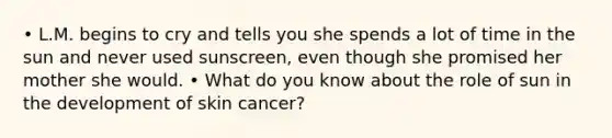 • L.M. begins to cry and tells you she spends a lot of time in the sun and never used sunscreen, even though she promised her mother she would. • What do you know about the role of sun in the development of skin cancer?